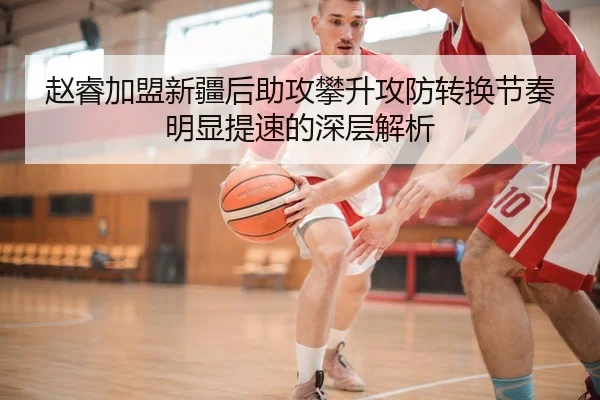 赵睿加盟新疆后助攻攀升攻防转换节奏明显提速的深层解析