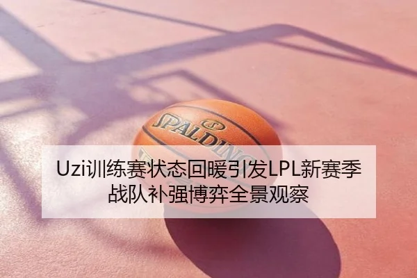 Uzi训练赛状态回暖引发LPL新赛季战队补强博弈全景观察