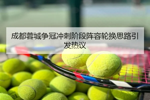 成都蓉城争冠冲刺阶段阵容轮换思路引发热议