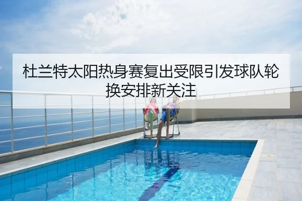 杜兰特太阳热身赛复出受限引发球队轮换安排新关注
